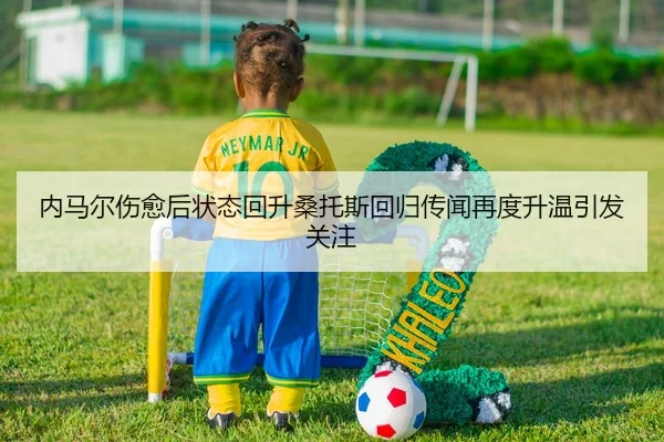 内马尔伤愈后状态回升桑托斯回归传闻再度升温引发关注